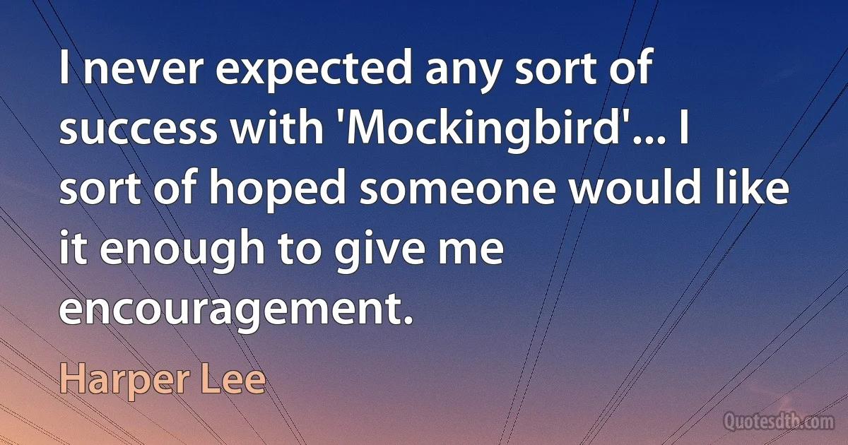 I never expected any sort of success with 'Mockingbird'... I sort of hoped someone would like it enough to give me encouragement. (Harper Lee)