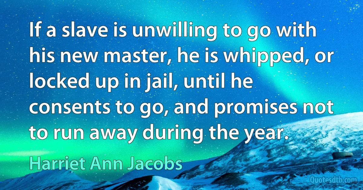 If a slave is unwilling to go with his new master, he is whipped, or locked up in jail, until he consents to go, and promises not to run away during the year. (Harriet Ann Jacobs)