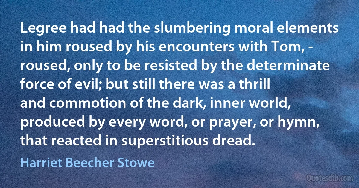 Legree had had the slumbering moral elements in him roused by his encounters with Tom, - roused, only to be resisted by the determinate force of evil; but still there was a thrill and commotion of the dark, inner world, produced by every word, or prayer, or hymn, that reacted in superstitious dread. (Harriet Beecher Stowe)