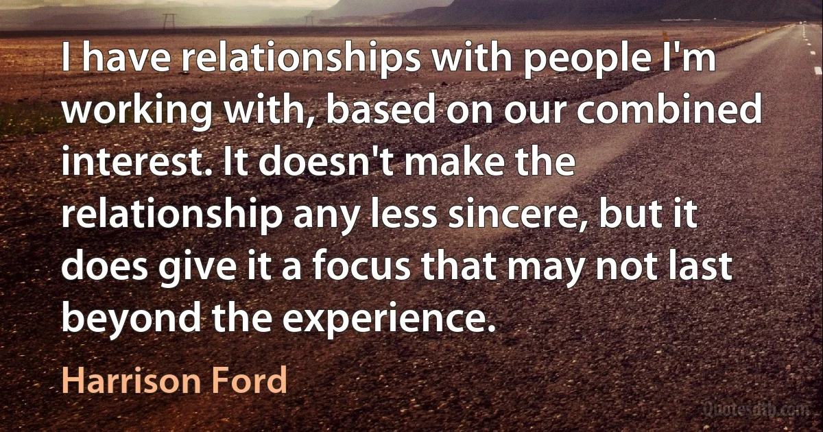 I have relationships with people I'm working with, based on our combined interest. It doesn't make the relationship any less sincere, but it does give it a focus that may not last beyond the experience. (Harrison Ford)