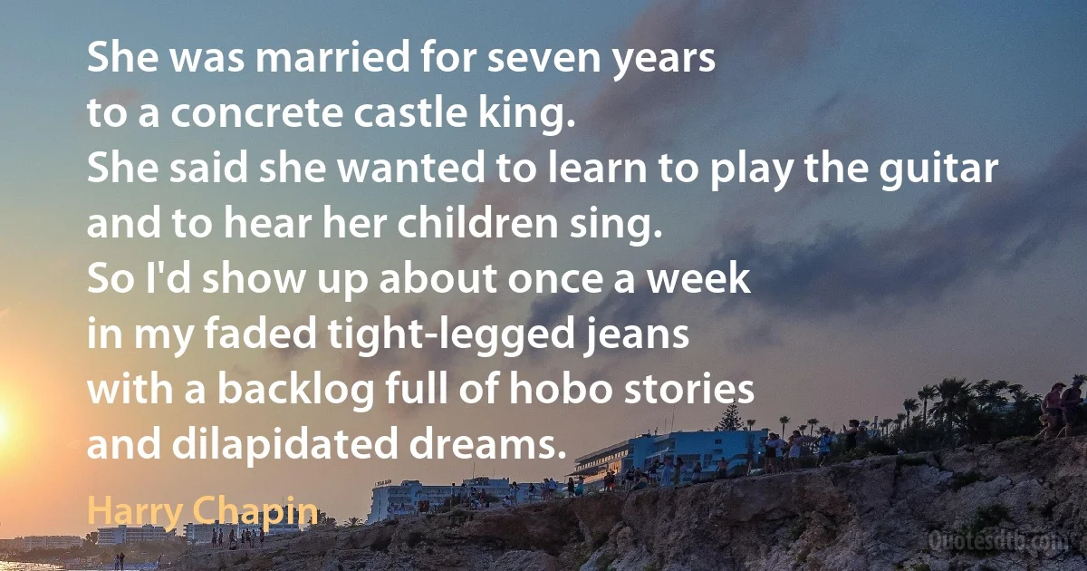 She was married for seven years
to a concrete castle king.
She said she wanted to learn to play the guitar
and to hear her children sing.
So I'd show up about once a week
in my faded tight-legged jeans
with a backlog full of hobo stories
and dilapidated dreams. (Harry Chapin)