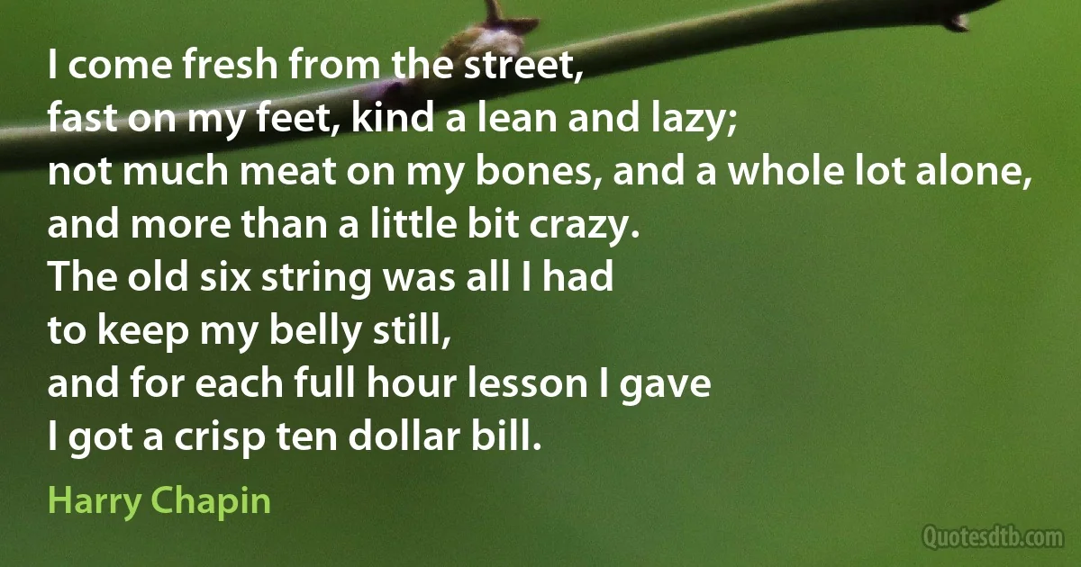 I come fresh from the street,
fast on my feet, kind a lean and lazy;
not much meat on my bones, and a whole lot alone,
and more than a little bit crazy.
The old six string was all I had
to keep my belly still,
and for each full hour lesson I gave
I got a crisp ten dollar bill. (Harry Chapin)