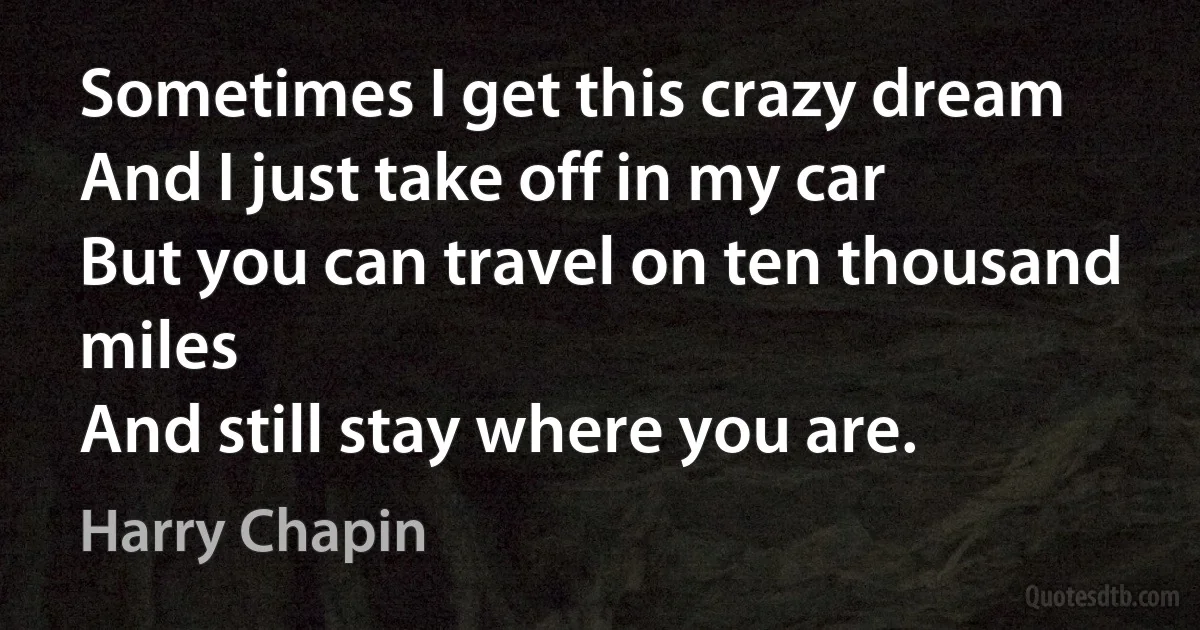 Sometimes I get this crazy dream
And I just take off in my car
But you can travel on ten thousand miles
And still stay where you are. (Harry Chapin)