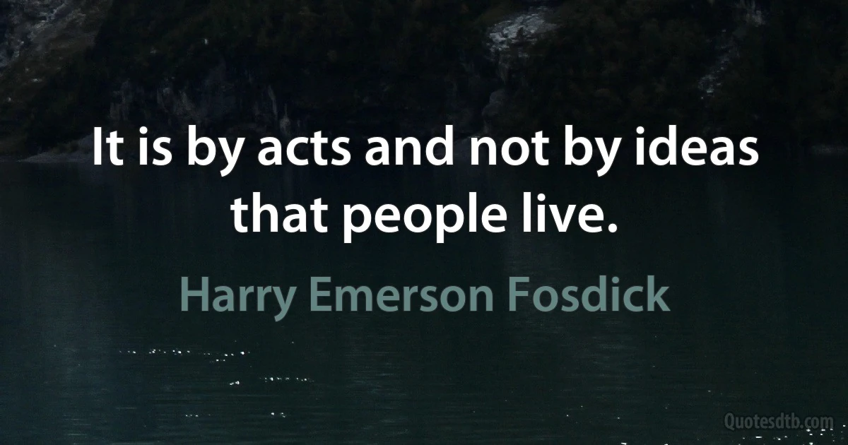 It is by acts and not by ideas that people live. (Harry Emerson Fosdick)