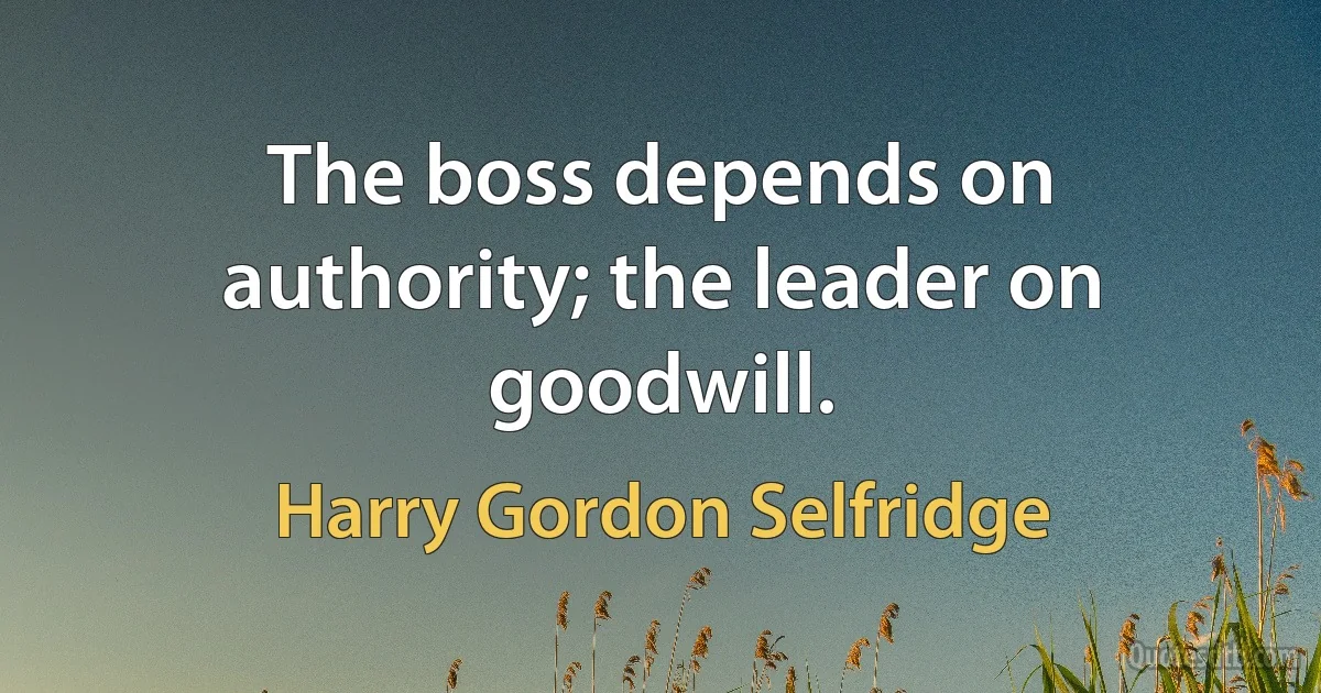 The boss depends on authority; the leader on goodwill. (Harry Gordon Selfridge)