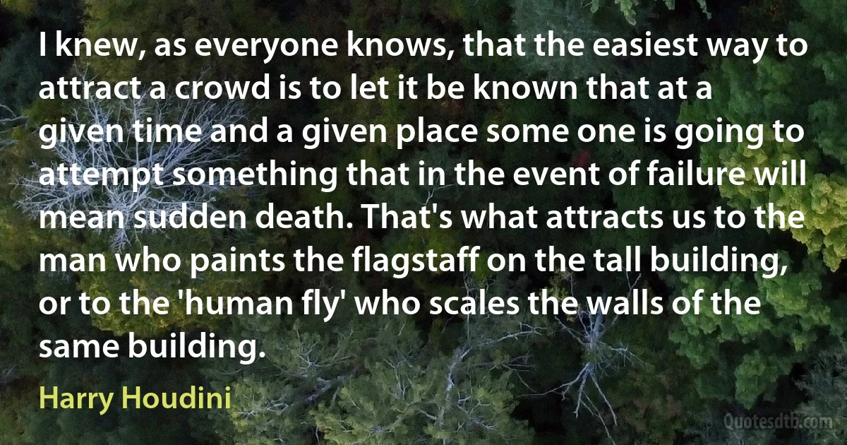 I knew, as everyone knows, that the easiest way to attract a crowd is to let it be known that at a given time and a given place some one is going to attempt something that in the event of failure will mean sudden death. That's what attracts us to the man who paints the flagstaff on the tall building, or to the 'human fly' who scales the walls of the same building. (Harry Houdini)