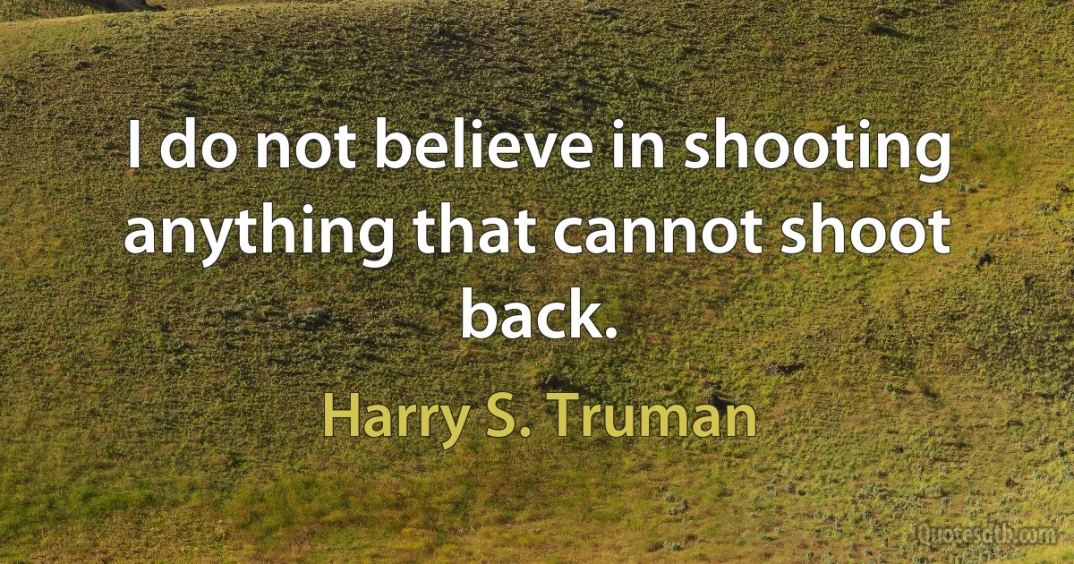 I do not believe in shooting anything that cannot shoot back. (Harry S. Truman)