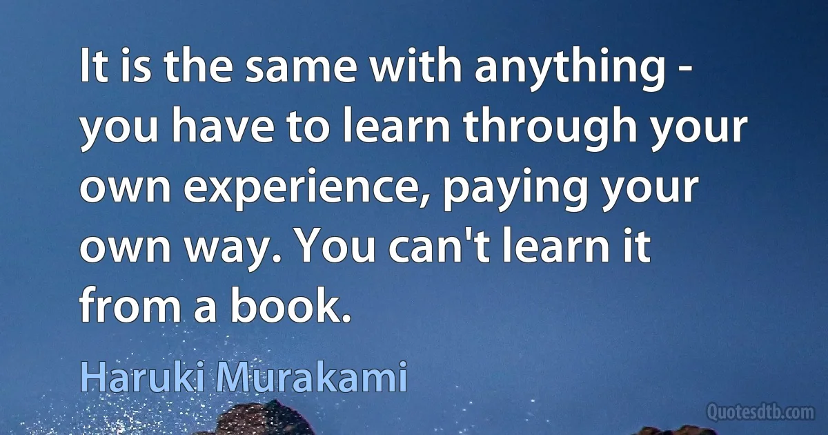 It is the same with anything - you have to learn through your own experience, paying your own way. You can't learn it from a book. (Haruki Murakami)