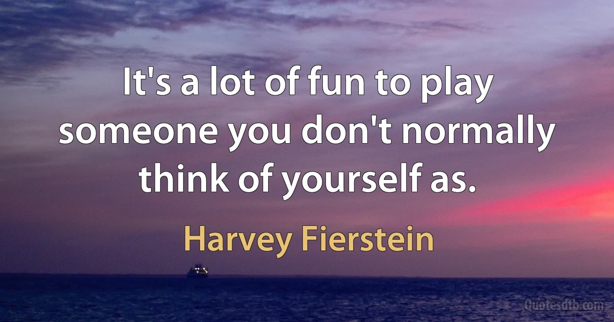 It's a lot of fun to play someone you don't normally think of yourself as. (Harvey Fierstein)