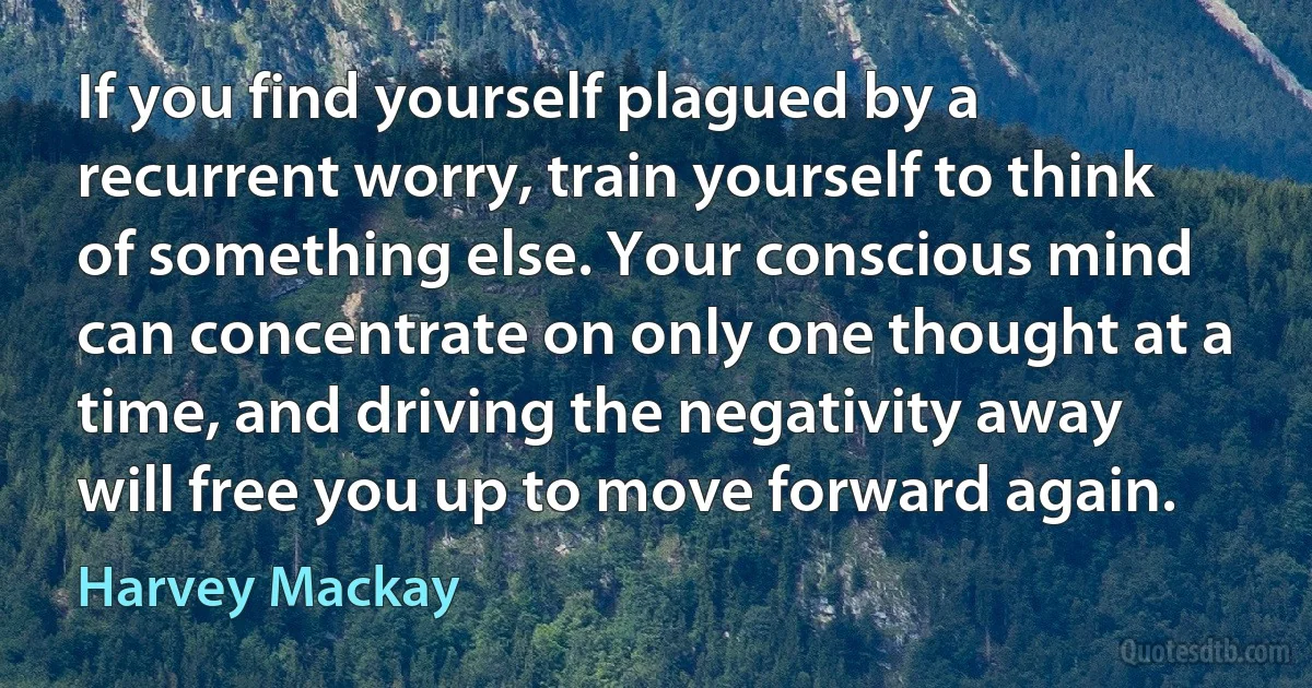 If you find yourself plagued by a recurrent worry, train yourself to think of something else. Your conscious mind can concentrate on only one thought at a time, and driving the negativity away will free you up to move forward again. (Harvey Mackay)