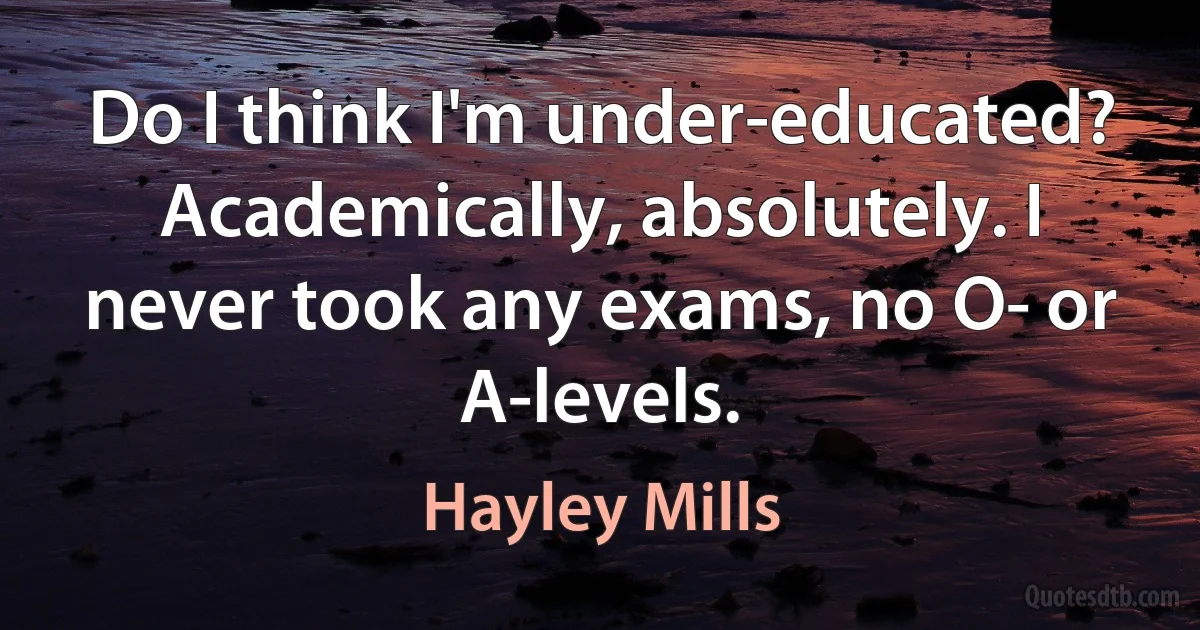 Do I think I'm under-educated? Academically, absolutely. I never took any exams, no O- or A-levels. (Hayley Mills)