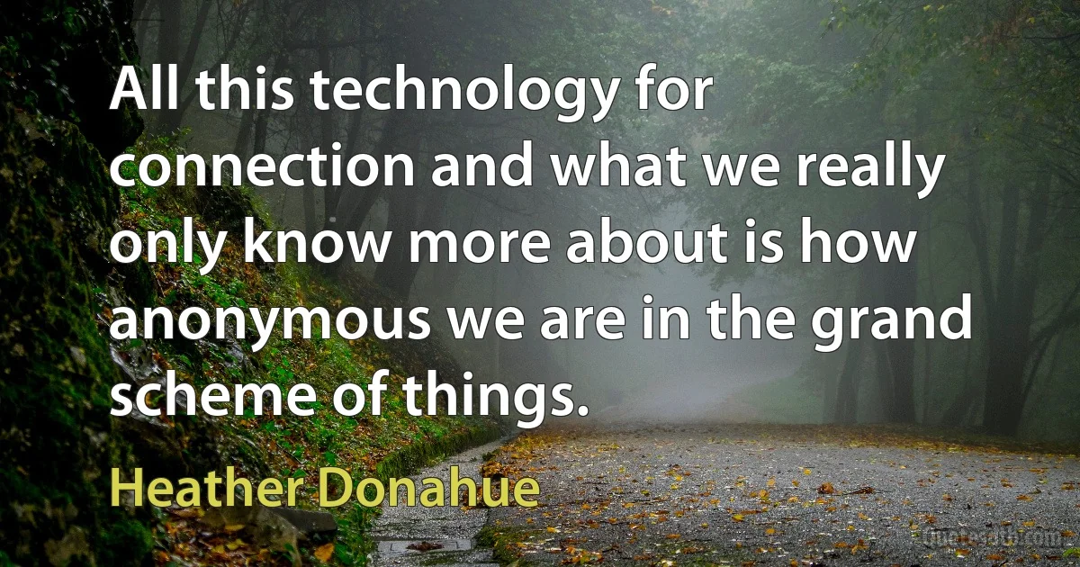 All this technology for connection and what we really only know more about is how anonymous we are in the grand scheme of things. (Heather Donahue)