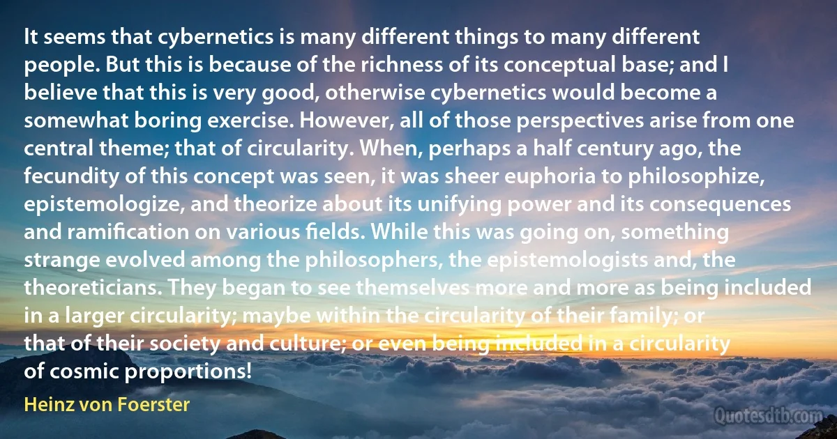 It seems that cybernetics is many different things to many different people. But this is because of the richness of its conceptual base; and I believe that this is very good, otherwise cybernetics would become a somewhat boring exercise. However, all of those perspectives arise from one central theme; that of circularity. When, perhaps a half century ago, the fecundity of this concept was seen, it was sheer euphoria to philosophize, epistemologize, and theorize about its unifying power and its consequences and ramiﬁcation on various ﬁelds. While this was going on, something strange evolved among the philosophers, the epistemologists and, the theoreticians. They began to see themselves more and more as being included in a larger circularity; maybe within the circularity of their family; or that of their society and culture; or even being included in a circularity of cosmic proportions! (Heinz von Foerster)