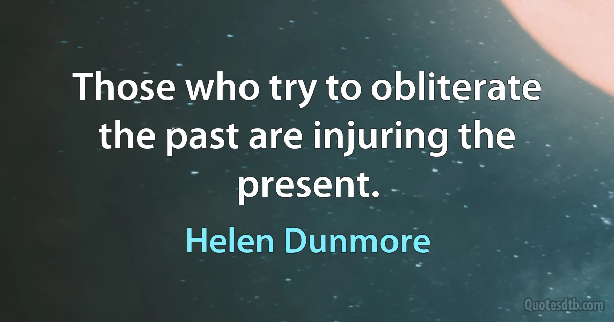 Those who try to obliterate the past are injuring the present. (Helen Dunmore)