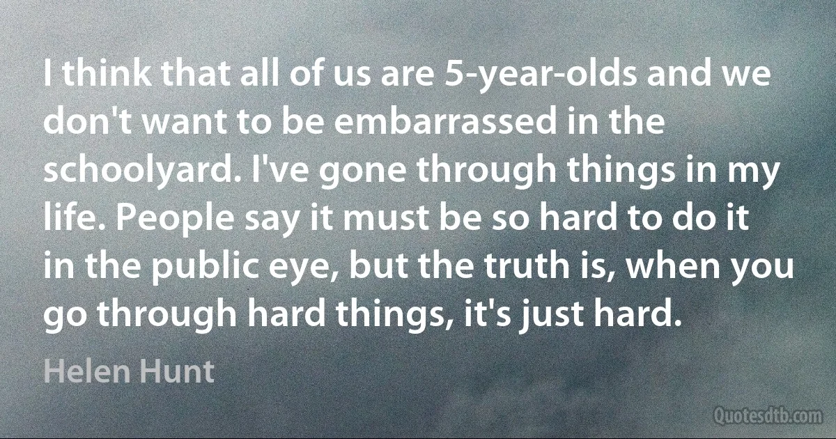 I think that all of us are 5-year-olds and we don't want to be embarrassed in the schoolyard. I've gone through things in my life. People say it must be so hard to do it in the public eye, but the truth is, when you go through hard things, it's just hard. (Helen Hunt)