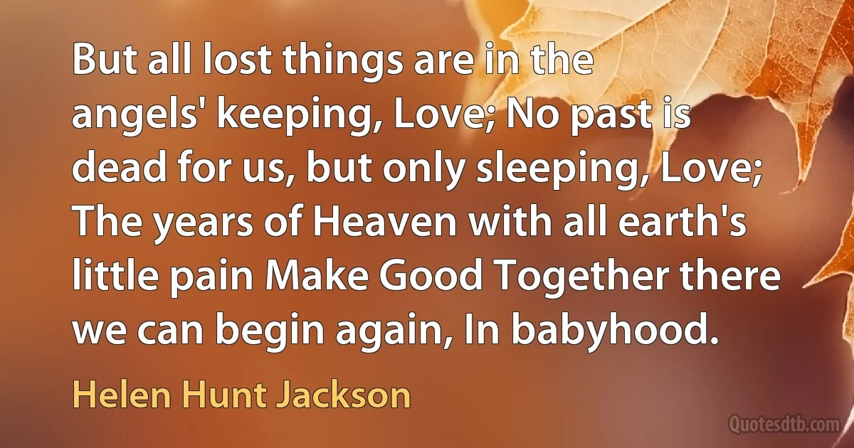 But all lost things are in the angels' keeping, Love; No past is dead for us, but only sleeping, Love; The years of Heaven with all earth's little pain Make Good Together there we can begin again, In babyhood. (Helen Hunt Jackson)