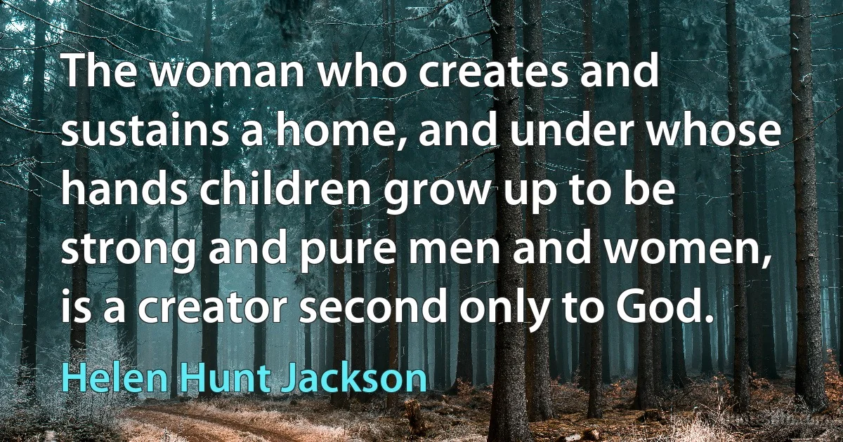 The woman who creates and sustains a home, and under whose hands children grow up to be strong and pure men and women, is a creator second only to God. (Helen Hunt Jackson)