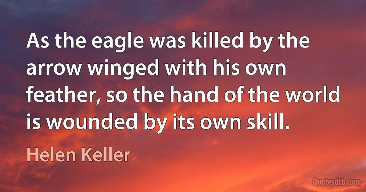 As the eagle was killed by the arrow winged with his own feather, so the hand of the world is wounded by its own skill. (Helen Keller)