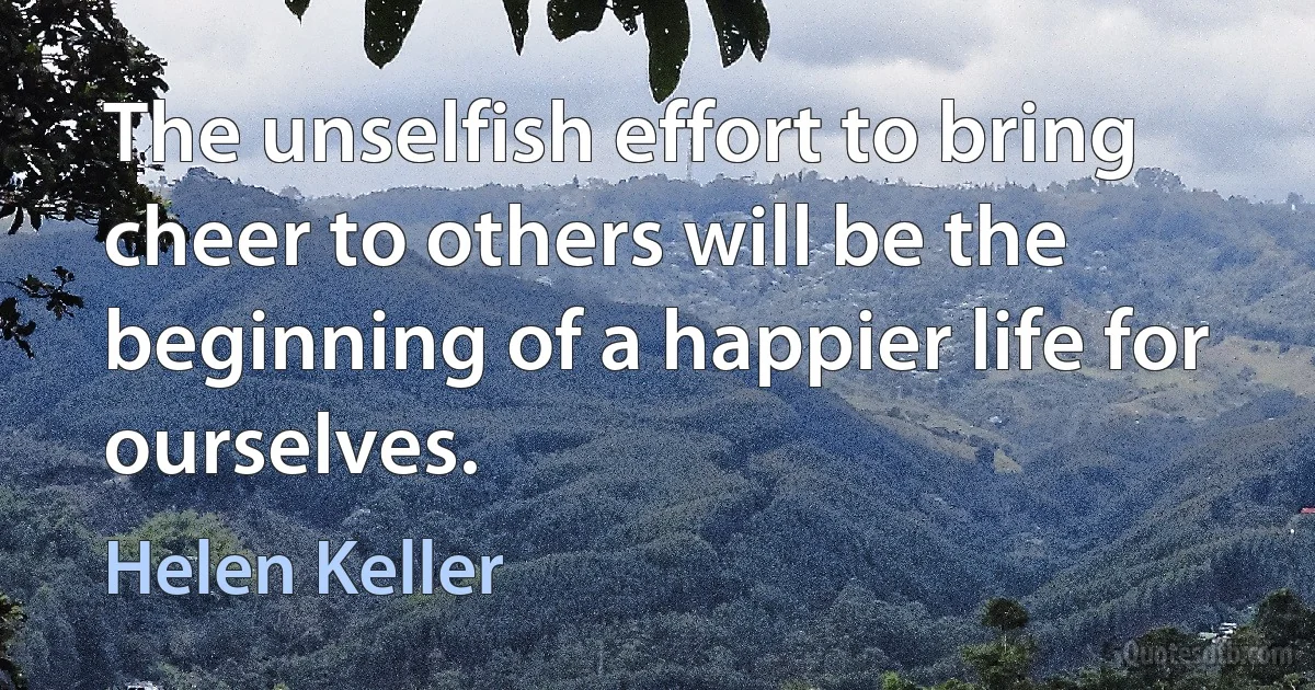 The unselfish effort to bring cheer to others will be the beginning of a happier life for ourselves. (Helen Keller)