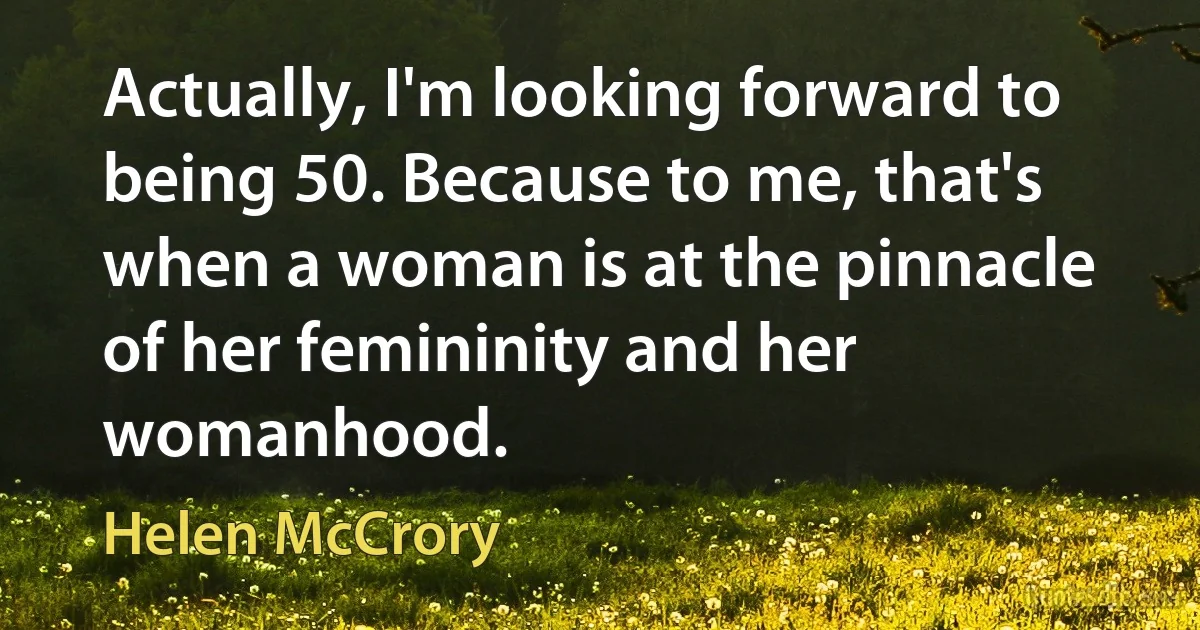 Actually, I'm looking forward to being 50. Because to me, that's when a woman is at the pinnacle of her femininity and her womanhood. (Helen McCrory)