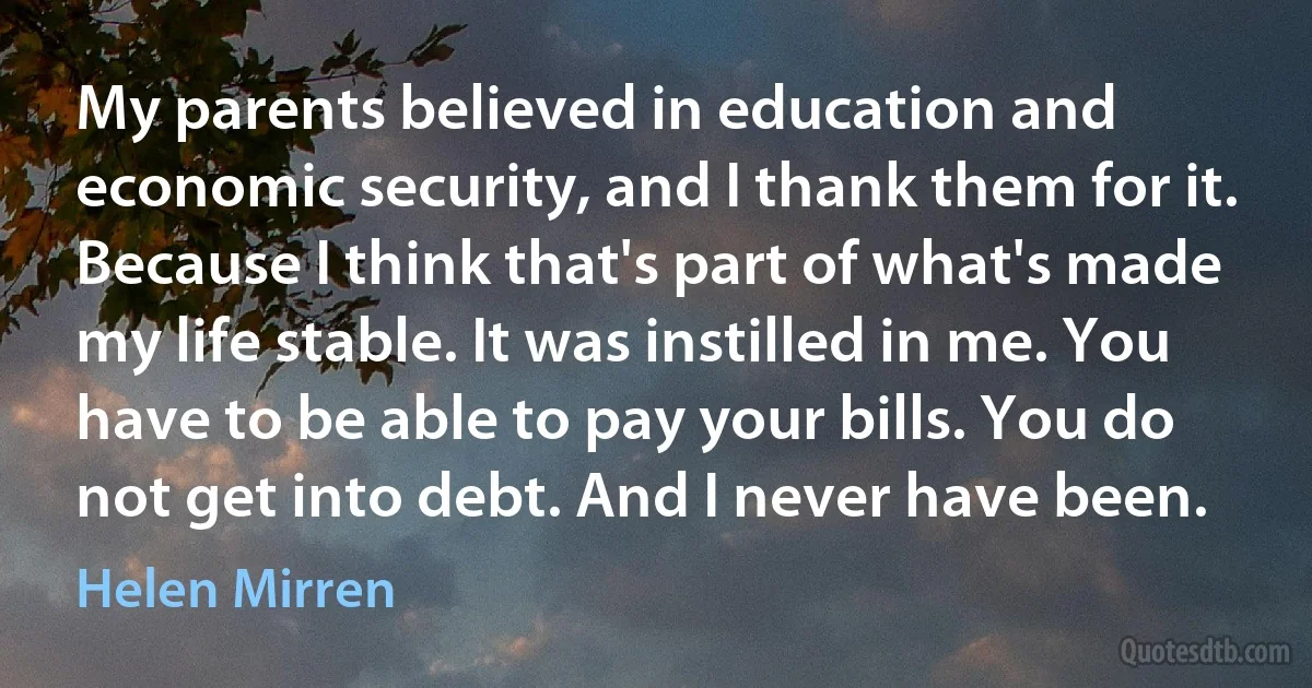 My parents believed in education and economic security, and I thank them for it. Because I think that's part of what's made my life stable. It was instilled in me. You have to be able to pay your bills. You do not get into debt. And I never have been. (Helen Mirren)