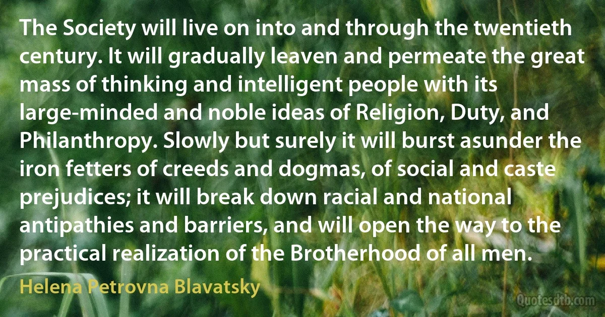 The Society will live on into and through the twentieth century. It will gradually leaven and permeate the great mass of thinking and intelligent people with its large-minded and noble ideas of Religion, Duty, and Philanthropy. Slowly but surely it will burst asunder the iron fetters of creeds and dogmas, of social and caste prejudices; it will break down racial and national antipathies and barriers, and will open the way to the practical realization of the Brotherhood of all men. (Helena Petrovna Blavatsky)