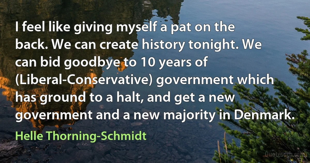 I feel like giving myself a pat on the back. We can create history tonight. We can bid goodbye to 10 years of (Liberal-Conservative) government which has ground to a halt, and get a new government and a new majority in Denmark. (Helle Thorning-Schmidt)