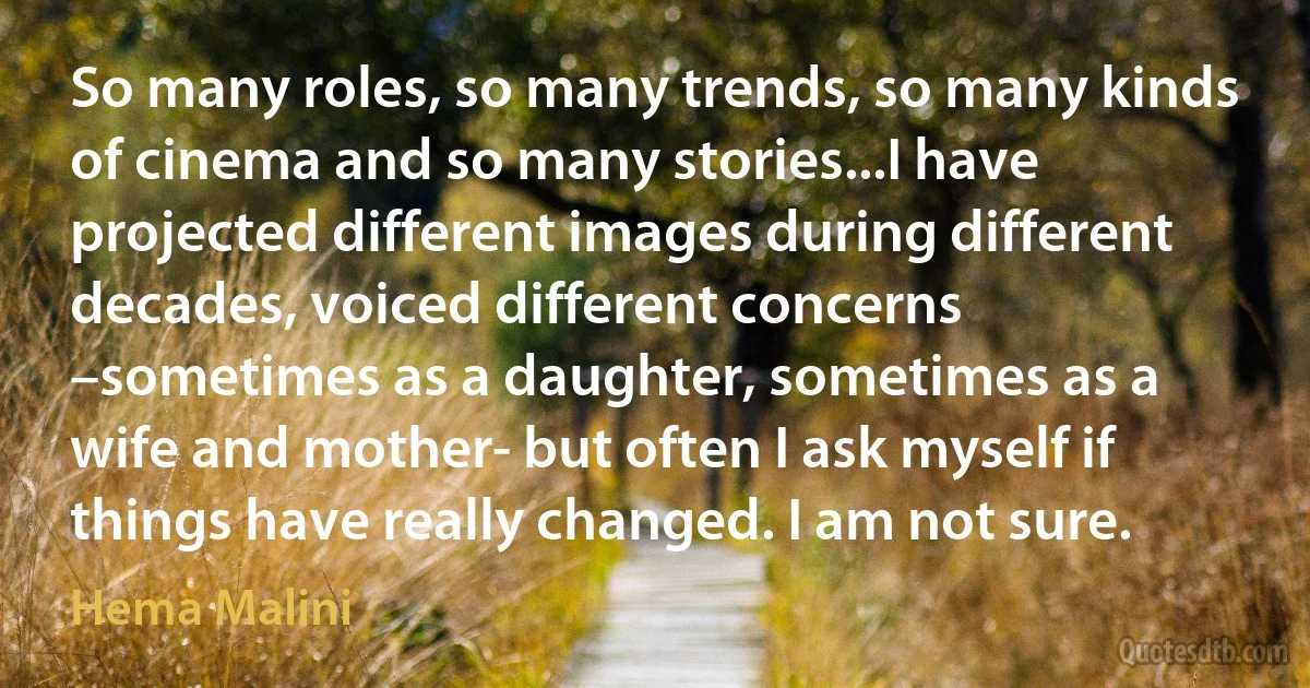 So many roles, so many trends, so many kinds of cinema and so many stories...I have projected different images during different decades, voiced different concerns –sometimes as a daughter, sometimes as a wife and mother- but often I ask myself if things have really changed. I am not sure. (Hema Malini)