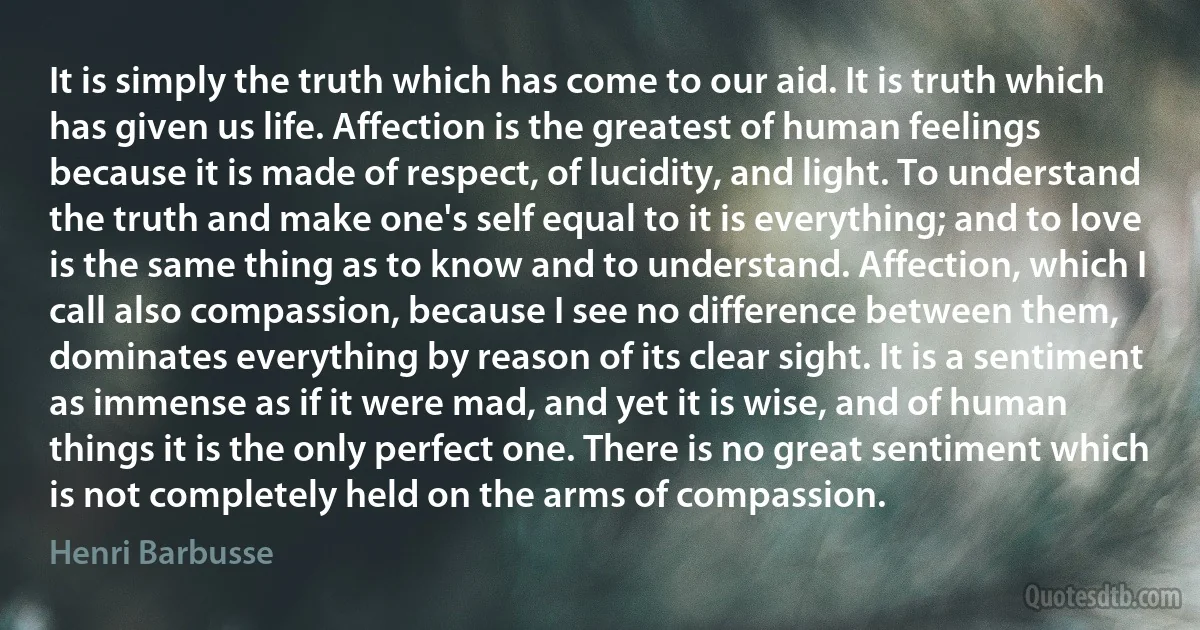 It is simply the truth which has come to our aid. It is truth which has given us life. Affection is the greatest of human feelings because it is made of respect, of lucidity, and light. To understand the truth and make one's self equal to it is everything; and to love is the same thing as to know and to understand. Affection, which I call also compassion, because I see no difference between them, dominates everything by reason of its clear sight. It is a sentiment as immense as if it were mad, and yet it is wise, and of human things it is the only perfect one. There is no great sentiment which is not completely held on the arms of compassion. (Henri Barbusse)