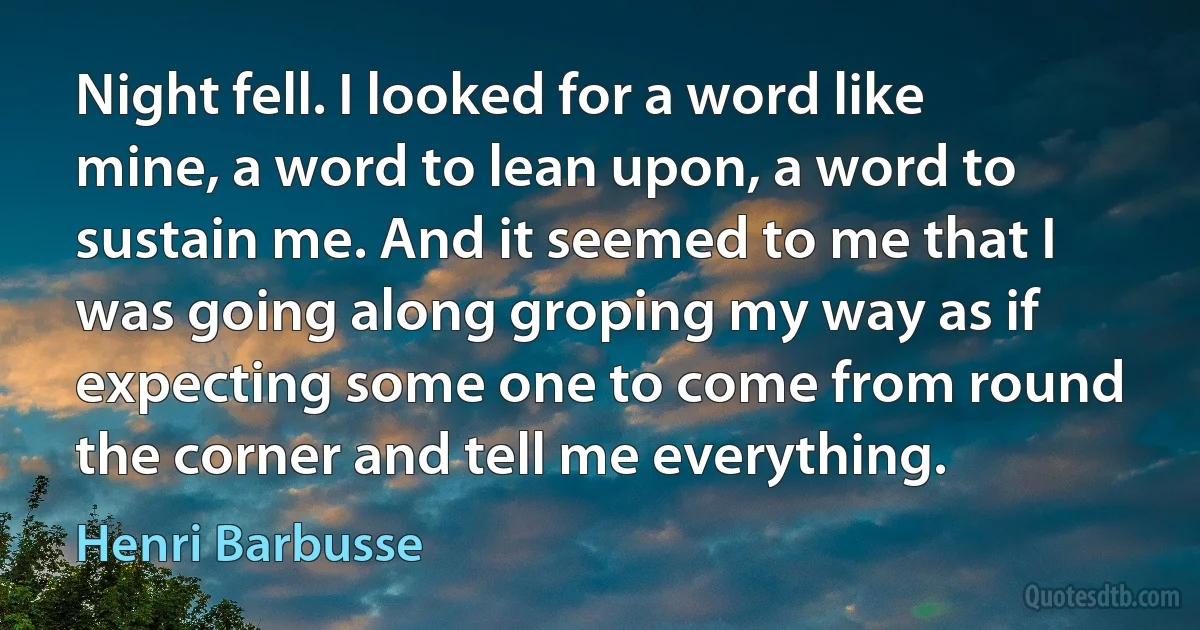 Night fell. I looked for a word like mine, a word to lean upon, a word to sustain me. And it seemed to me that I was going along groping my way as if expecting some one to come from round the corner and tell me everything. (Henri Barbusse)