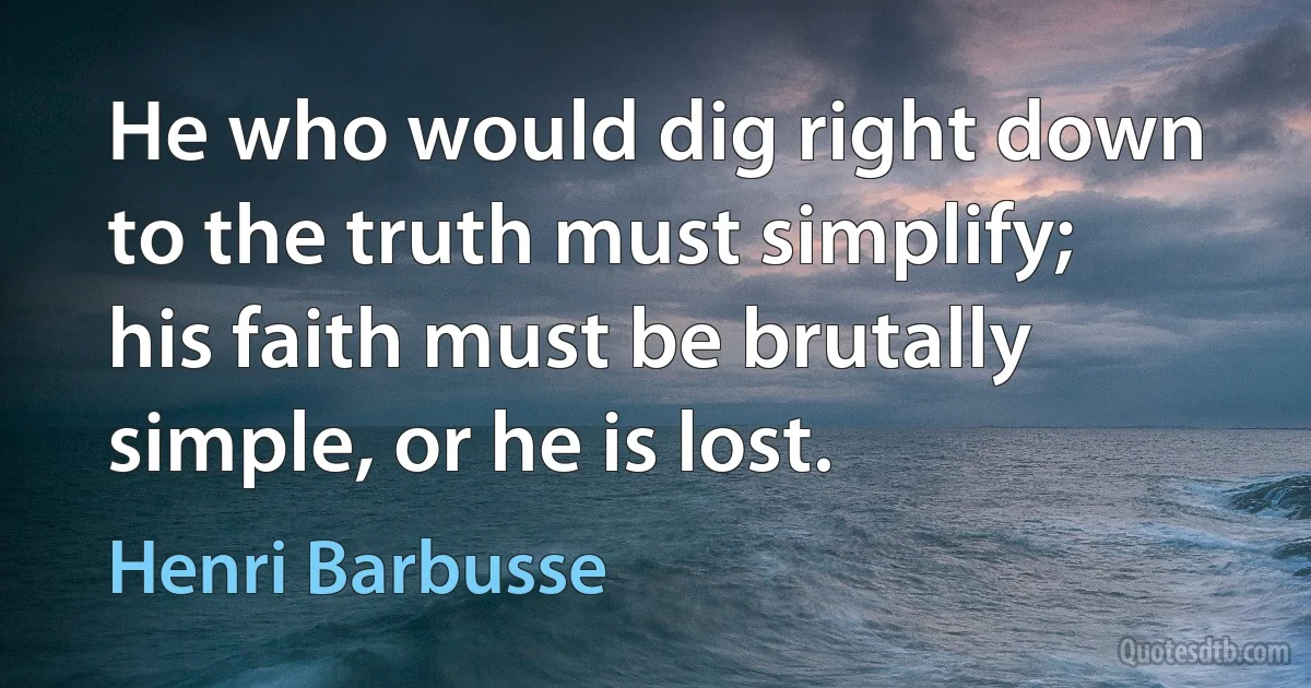 He who would dig right down to the truth must simplify; his faith must be brutally simple, or he is lost. (Henri Barbusse)