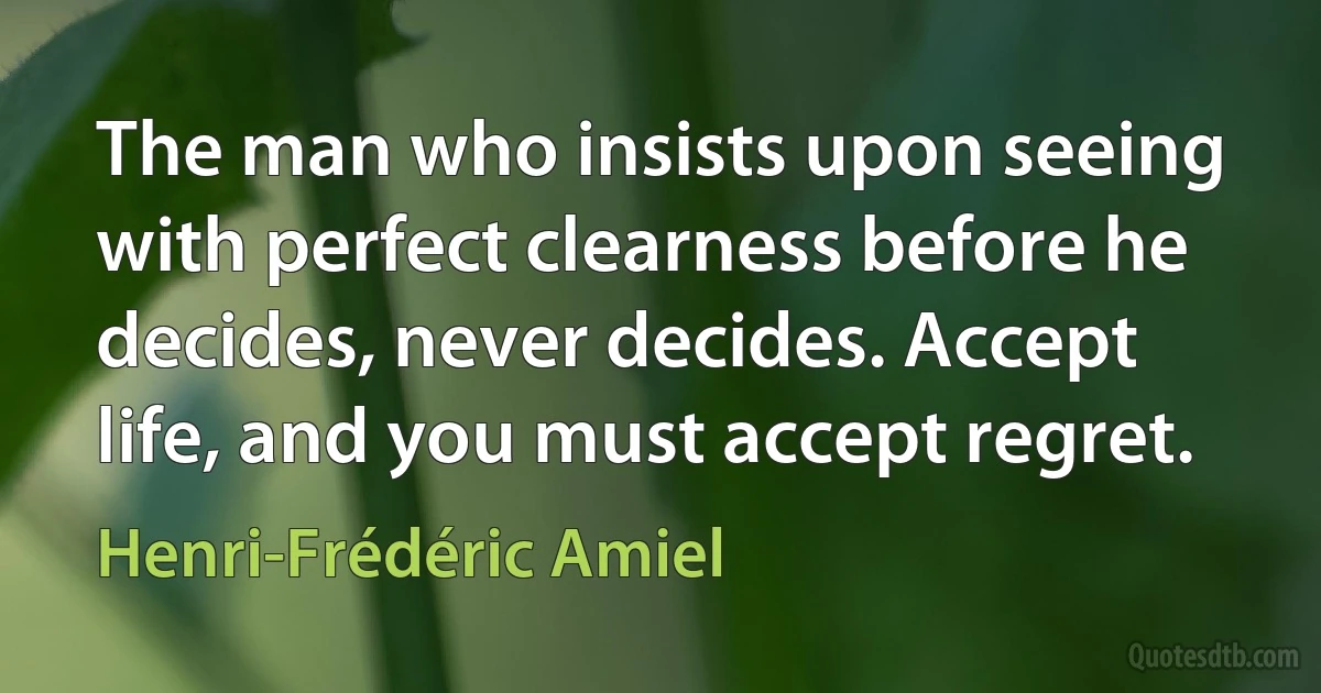 The man who insists upon seeing with perfect clearness before he decides, never decides. Accept life, and you must accept regret. (Henri-Frédéric Amiel)