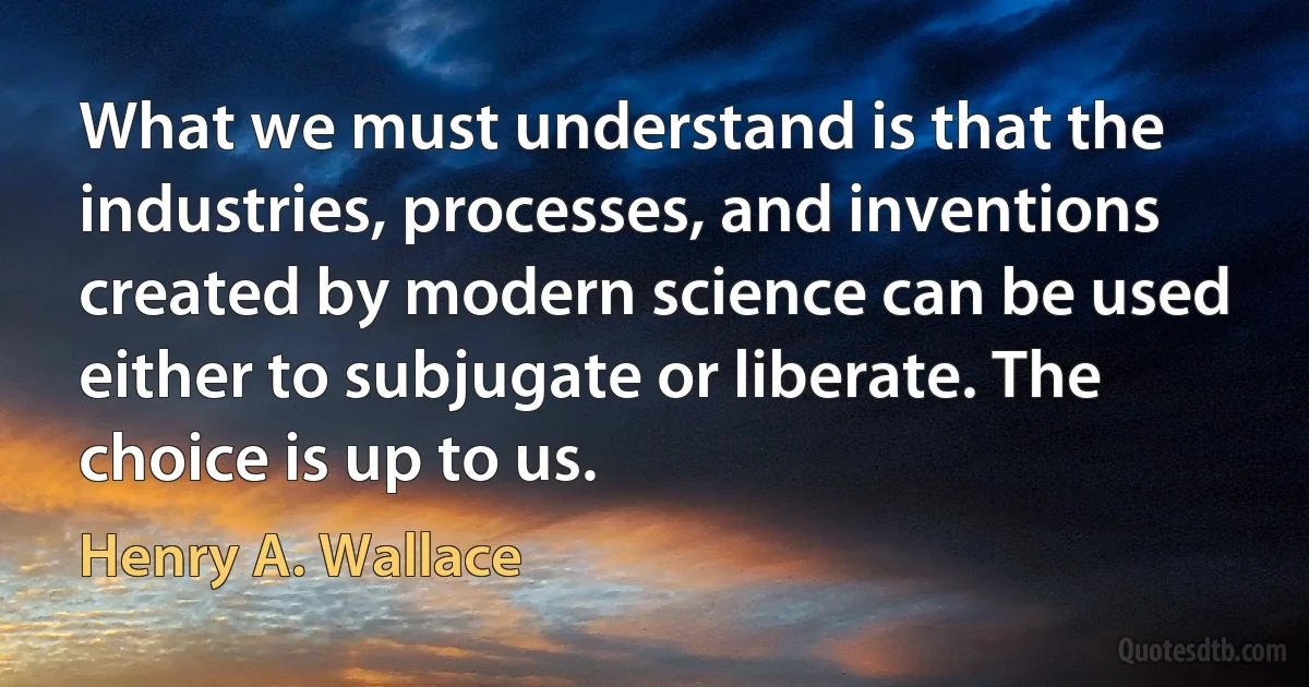 What we must understand is that the industries, processes, and inventions created by modern science can be used either to subjugate or liberate. The choice is up to us. (Henry A. Wallace)