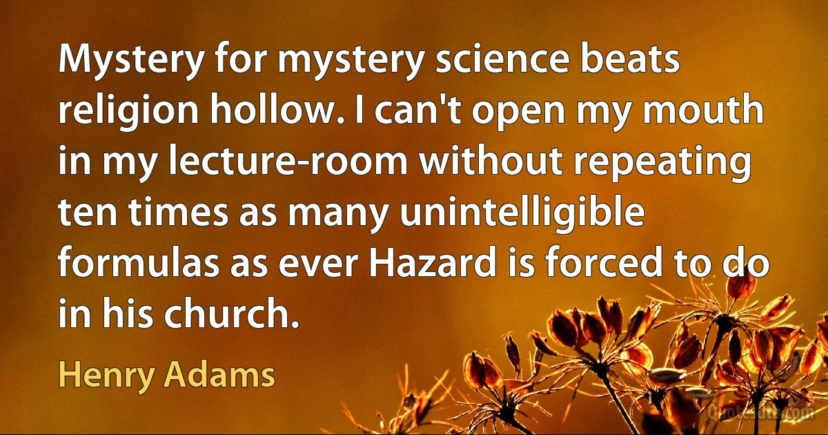 Mystery for mystery science beats religion hollow. I can't open my mouth in my lecture-room without repeating ten times as many unintelligible formulas as ever Hazard is forced to do in his church. (Henry Adams)