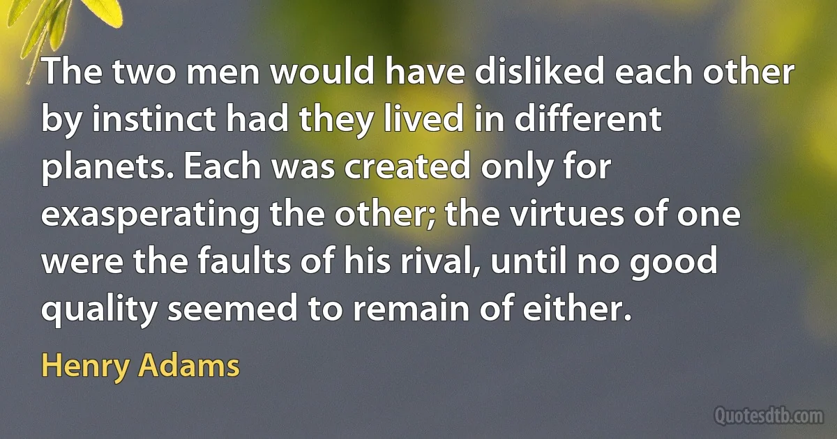 The two men would have disliked each other by instinct had they lived in different planets. Each was created only for exasperating the other; the virtues of one were the faults of his rival, until no good quality seemed to remain of either. (Henry Adams)