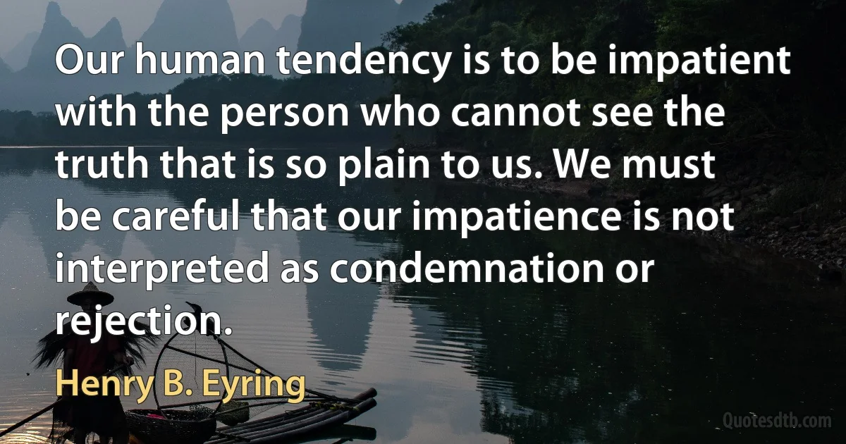 Our human tendency is to be impatient with the person who cannot see the truth that is so plain to us. We must be careful that our impatience is not interpreted as condemnation or rejection. (Henry B. Eyring)