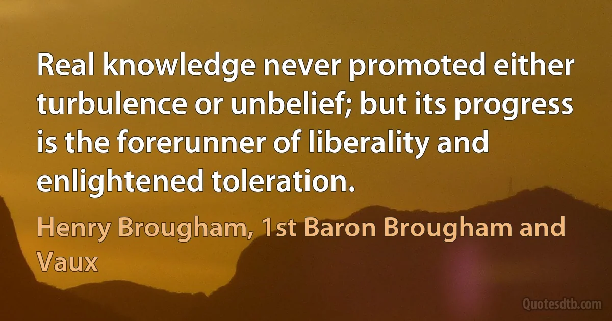 Real knowledge never promoted either turbulence or unbelief; but its progress is the forerunner of liberality and enlightened toleration. (Henry Brougham, 1st Baron Brougham and Vaux)