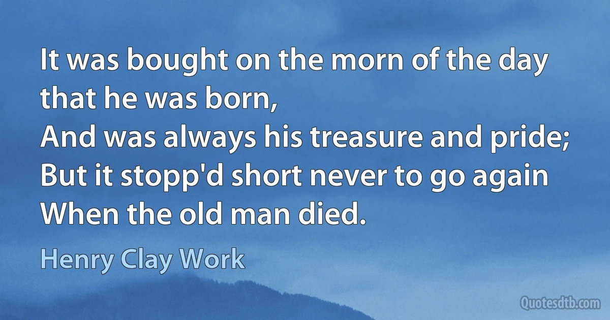 It was bought on the morn of the day that he was born,
And was always his treasure and pride;
But it stopp'd short never to go again
When the old man died. (Henry Clay Work)