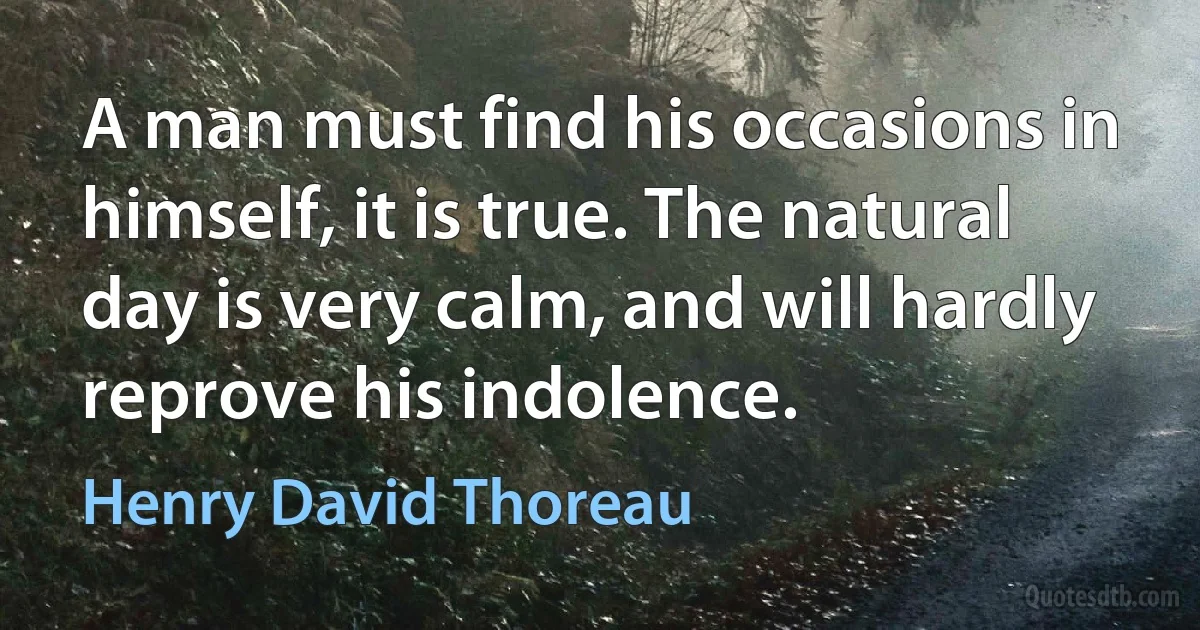 A man must find his occasions in himself, it is true. The natural day is very calm, and will hardly reprove his indolence. (Henry David Thoreau)