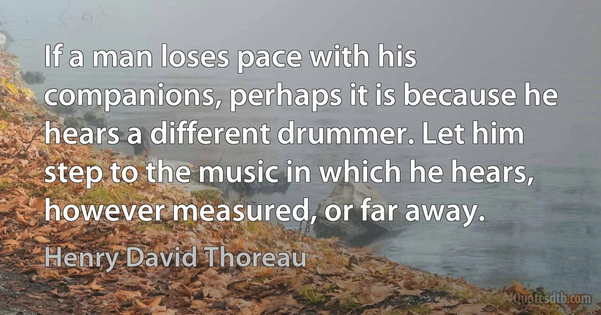 If a man loses pace with his companions, perhaps it is because he hears a different drummer. Let him step to the music in which he hears, however measured, or far away. (Henry David Thoreau)