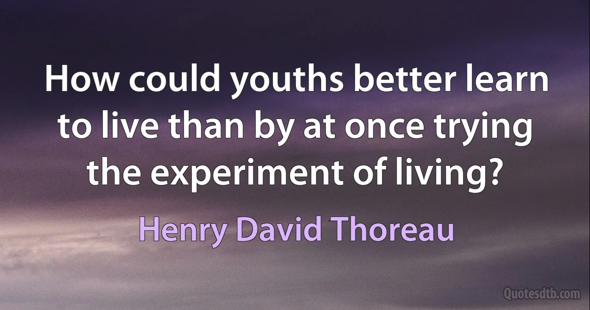 How could youths better learn to live than by at once trying the experiment of living? (Henry David Thoreau)