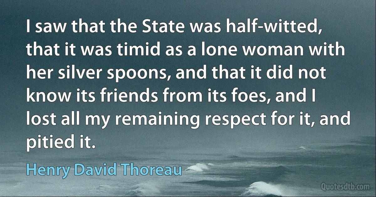 I saw that the State was half-witted, that it was timid as a lone woman with her silver spoons, and that it did not know its friends from its foes, and I lost all my remaining respect for it, and pitied it. (Henry David Thoreau)