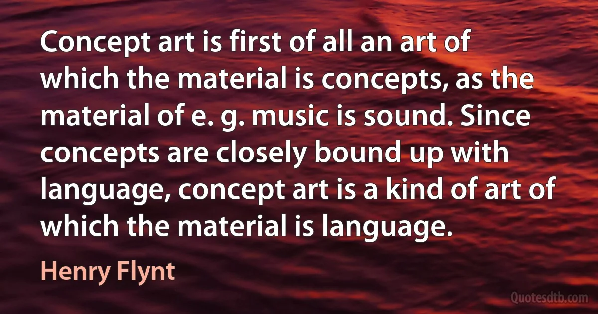 Concept art is first of all an art of which the material is concepts, as the material of e. g. music is sound. Since concepts are closely bound up with language, concept art is a kind of art of which the material is language. (Henry Flynt)