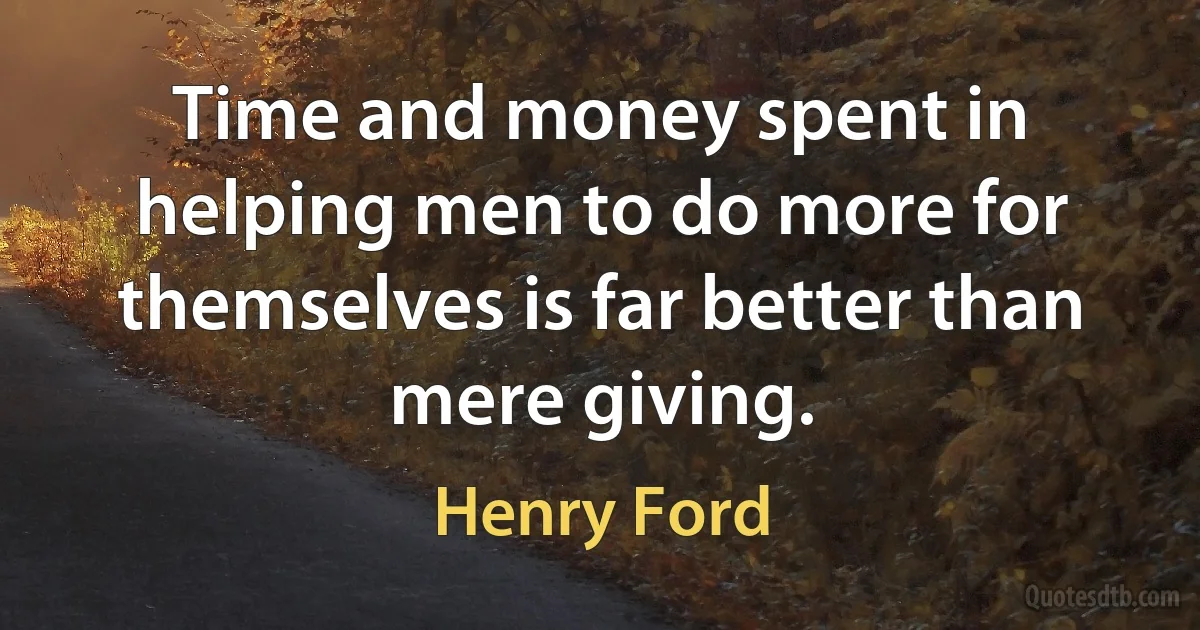 Time and money spent in helping men to do more for themselves is far better than mere giving. (Henry Ford)