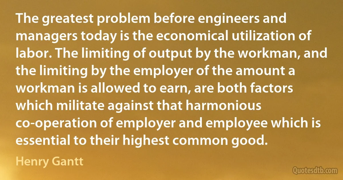 The greatest problem before engineers and managers today is the economical utilization of labor. The limiting of output by the workman, and the limiting by the employer of the amount a workman is allowed to earn, are both factors which militate against that harmonious co-operation of employer and employee which is essential to their highest common good. (Henry Gantt)