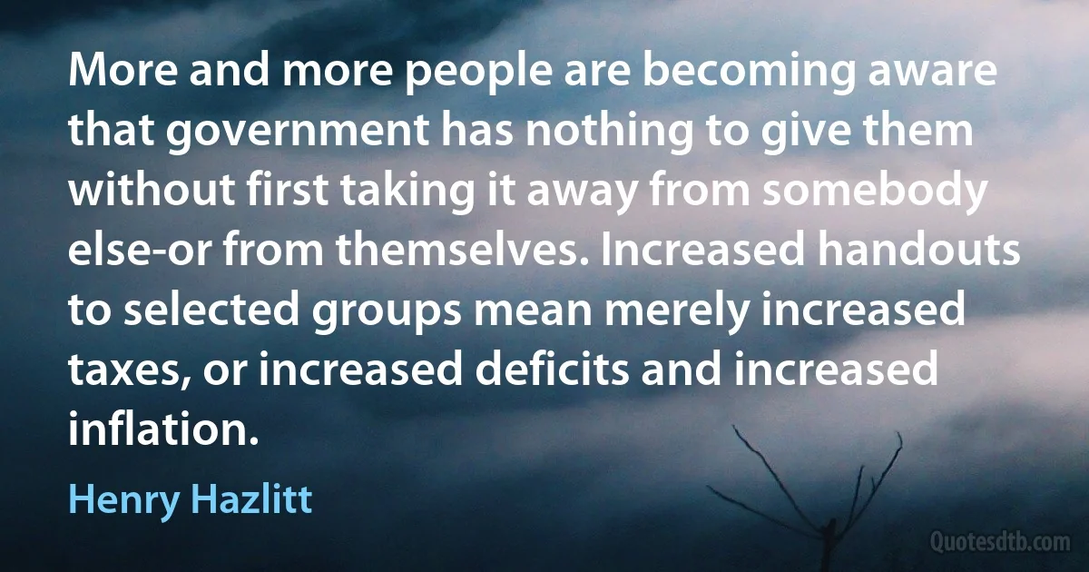 More and more people are becoming aware that government has nothing to give them without first taking it away from somebody else-or from themselves. Increased handouts to selected groups mean merely increased taxes, or increased deficits and increased inflation. (Henry Hazlitt)