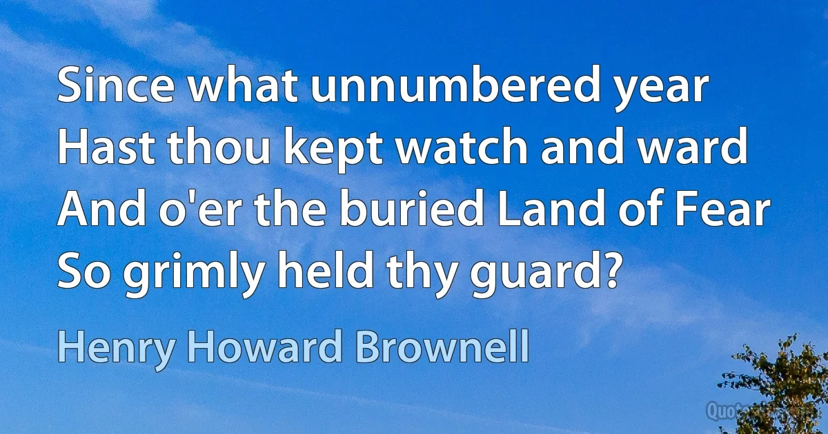 Since what unnumbered year
Hast thou kept watch and ward
And o'er the buried Land of Fear
So grimly held thy guard? (Henry Howard Brownell)