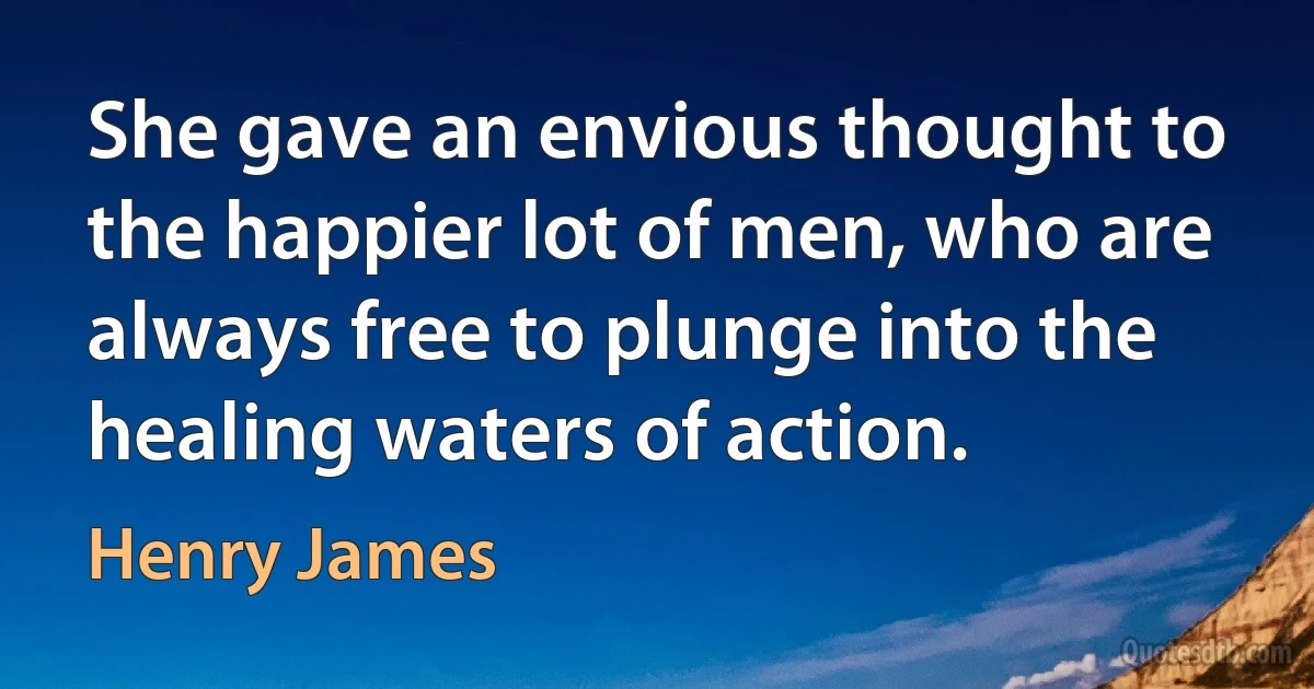 She gave an envious thought to the happier lot of men, who are always free to plunge into the healing waters of action. (Henry James)