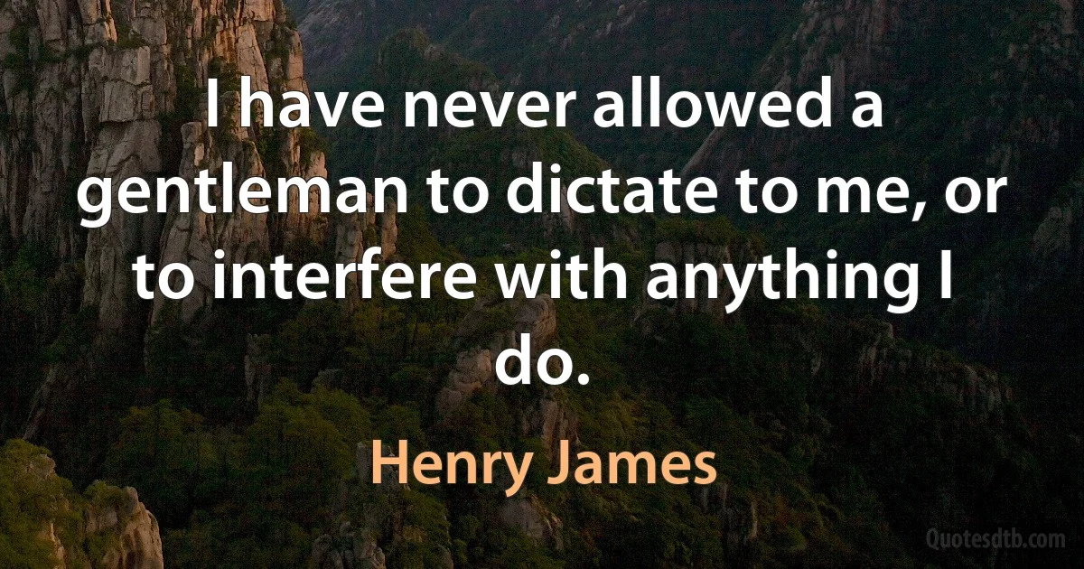 I have never allowed a gentleman to dictate to me, or to interfere with anything I do. (Henry James)