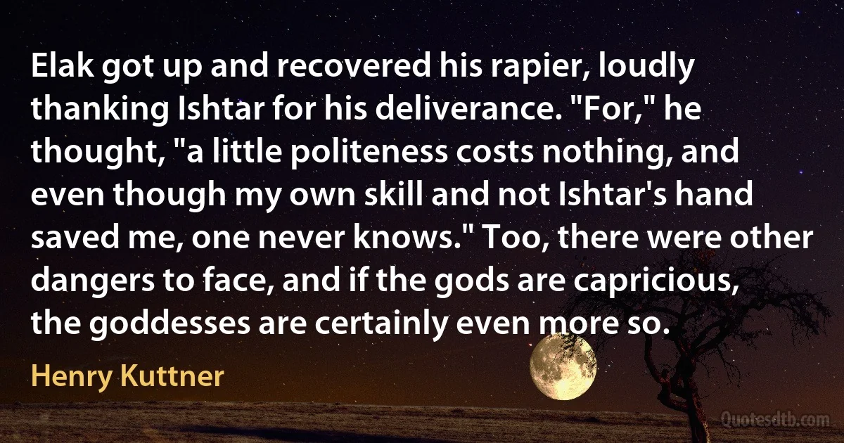 Elak got up and recovered his rapier, loudly thanking Ishtar for his deliverance. "For," he thought, "a little politeness costs nothing, and even though my own skill and not Ishtar's hand saved me, one never knows." Too, there were other dangers to face, and if the gods are capricious, the goddesses are certainly even more so. (Henry Kuttner)